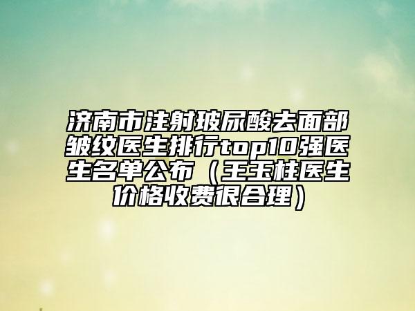 济南市注射玻尿酸去面部皱纹医生排行top10强医生名单公布（王玉柱医生价格收费很合理）