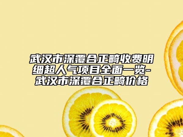 武汉市深覆合正畸收费明细超人气项目全面一览-武汉市深覆合正畸价格