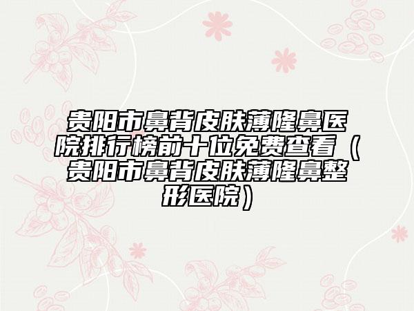 贵阳市鼻背皮肤薄隆鼻医院排行榜前十位免费查看（贵阳市鼻背皮肤薄隆鼻整形医院）