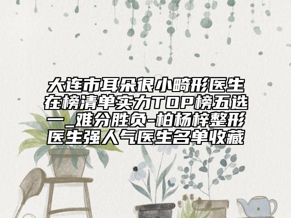 大连市耳朵很小畸形医生在榜清单实力TOP榜五选一_难分胜负-柏杨梓整形医生强人气医生名单收藏