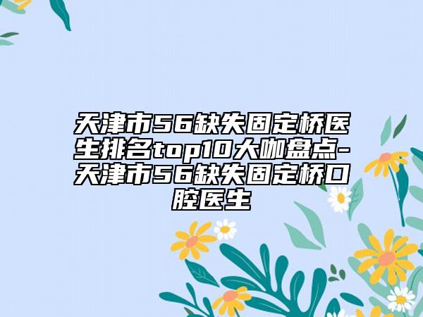 天津市56缺失固定桥医生排名top10大咖盘点-天津市56缺失固定桥口腔医生