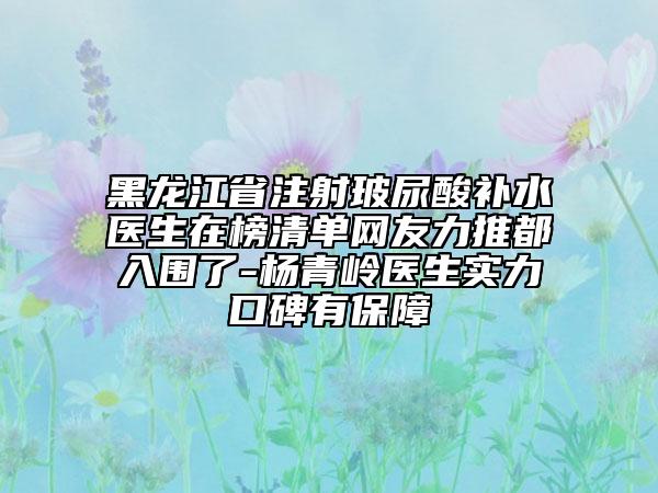 黑龙江省注射玻尿酸补水医生在榜清单网友力推都入围了-杨青岭医生实力口碑有保障