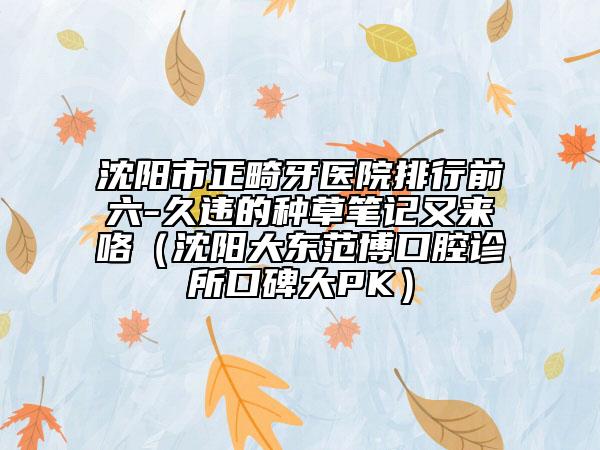 沈阳市正畸牙医院排行前六-久违的种草笔记又来咯（沈阳大东范博口腔诊所口碑大PK）