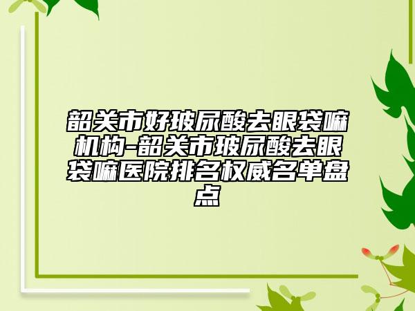 韶关市好玻尿酸去眼袋嘛机构-韶关市玻尿酸去眼袋嘛医院排名权威名单盘点