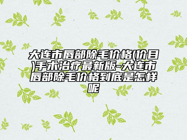 大连市唇部除毛价格(价目)手术治疗最新版-大连市唇部除毛价格到底是怎样呢