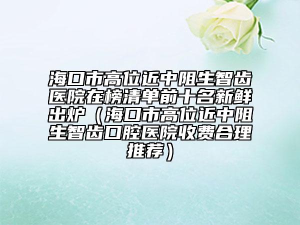 海口市高位近中阻生智齿医院在榜清单前十名新鲜出炉（海口市高位近中阻生智齿口腔医院收费合理推荐）