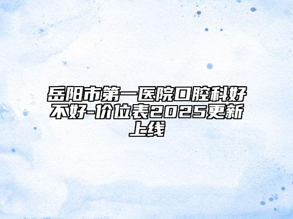 岳阳市第一医院口腔科好不好-价位表2025更新上线