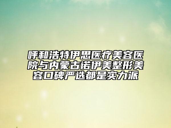 呼和浩特伊思医疗美容医院与内蒙古诺伊美整形美容口碑严选都是实力派