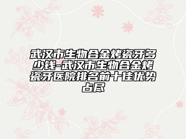武汉市生物合金烤瓷牙多少钱-武汉市生物合金烤瓷牙医院排名前十佳优势占尽