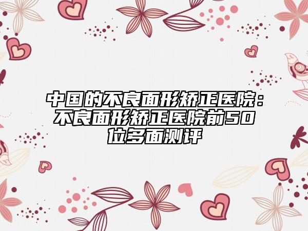 中国的不良面形矫正医院：不良面形矫正医院前50位多面测评