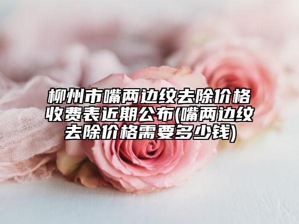 柳州市嘴两边纹去除价格收费表近期公布(嘴两边纹去除价格需要多少钱)