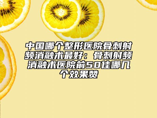 中国哪个整形医院骨刺射频消融术最好：骨刺射频消融术医院前50佳哪几个效果赞
