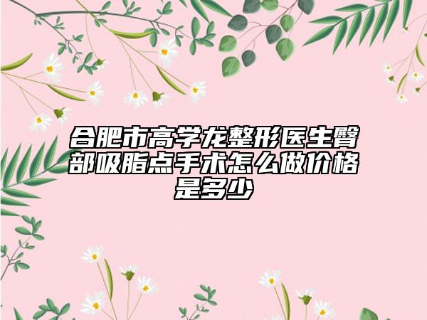 合肥市高学龙整形医生臀部吸脂点手术怎么做价格是多少