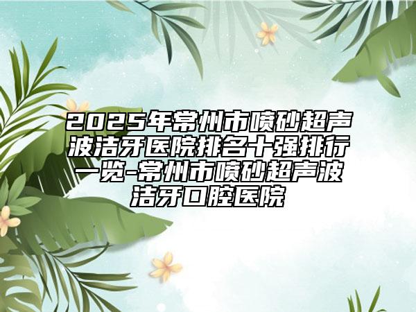 2025年常州市喷砂超声波洁牙医院排名十强排行一览-常州市喷砂超声波洁牙口腔医院