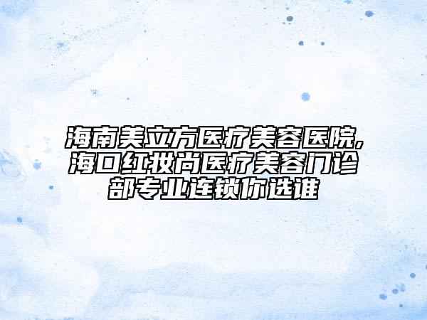 海南美立方医疗美容医院,海口红妆尚医疗美容门诊部专业连锁你选谁