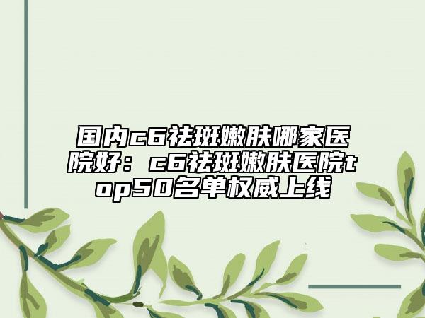 国内c6祛斑嫩肤哪家医院好：c6祛斑嫩肤医院top50名单权威上线
