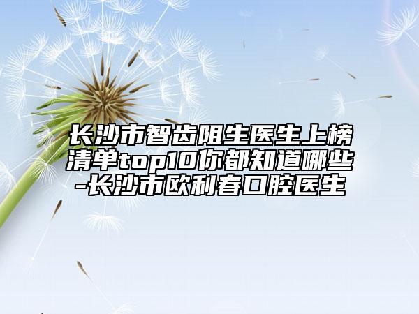 长沙市智齿阻生医生上榜清单top10你都知道哪些-长沙市欧利春口腔医生