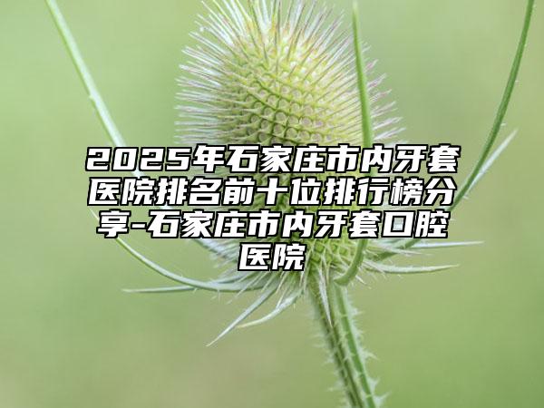 2025年石家庄市内牙套医院排名前十位排行榜分享-石家庄市内牙套口腔医院