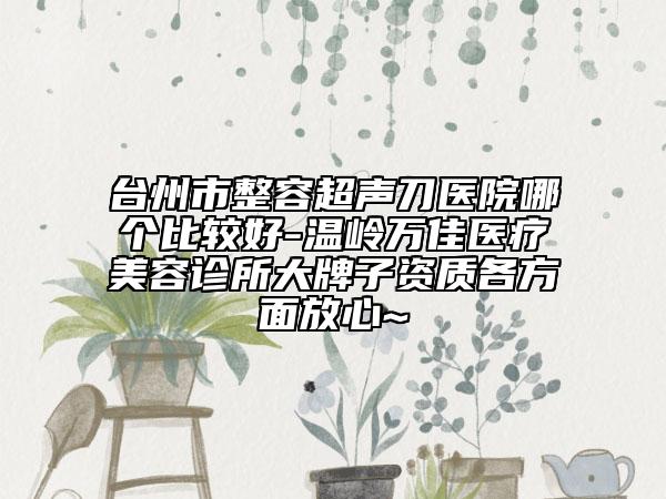台州市整容超声刀医院哪个比较好-温岭万佳医疗美容诊所大牌子资质各方面放心~
