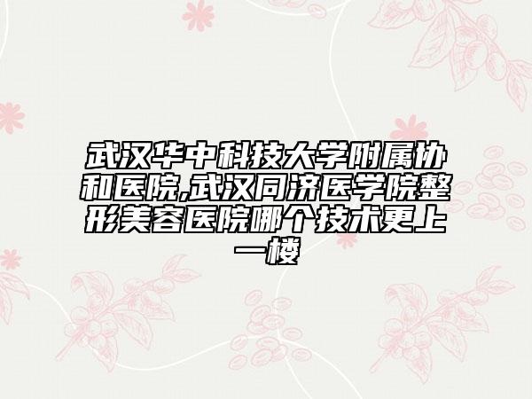 武汉华中科技大学附属协和医院,武汉同济医学院整形美容医院哪个技术更上一楼