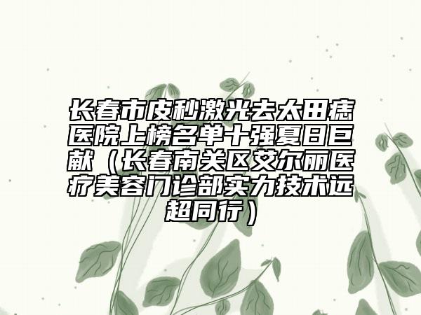 长春市皮秒激光去太田痣医院上榜名单十强夏日巨献（长春南关区艾尔丽医疗美容门诊部实力技术远超同行）