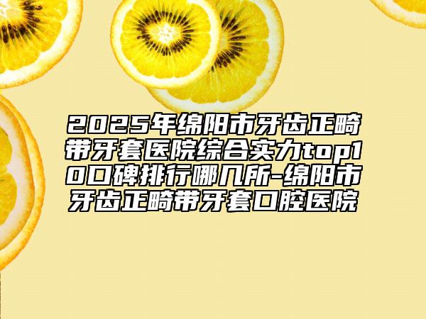 2025年绵阳市牙齿正畸带牙套医院综合实力top10口碑排行哪几所-绵阳市牙齿正畸带牙套口腔医院