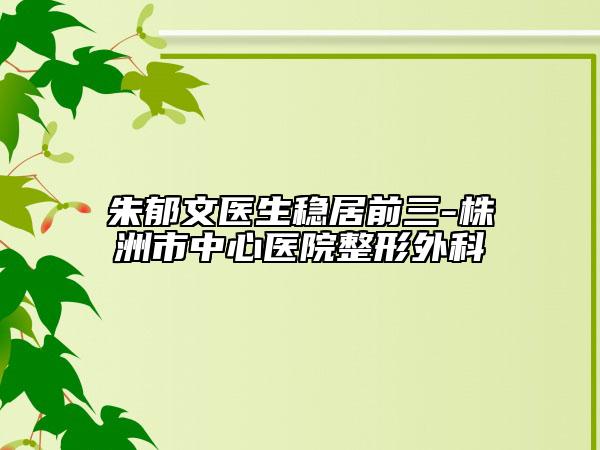 朱郁文医生稳居前三-株洲市中心医院整形外科