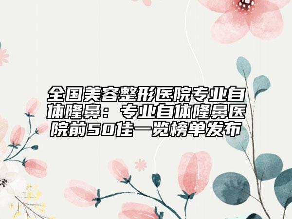 全国美容整形医院专业自体隆鼻：专业自体隆鼻医院前50佳一览榜单发布