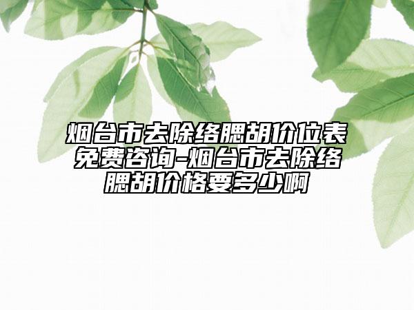 烟台市去除络腮胡价位表免费咨询-烟台市去除络腮胡价格要多少啊