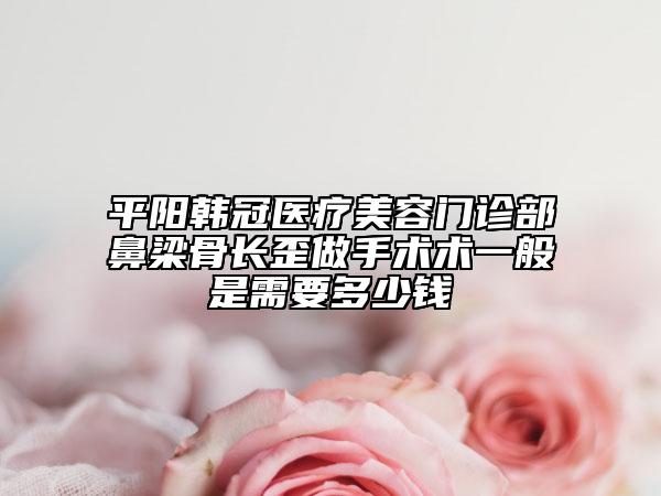 平阳韩冠医疗美容门诊部鼻梁骨长歪做手术术一般是需要多少钱