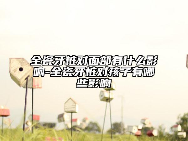 全瓷牙桩对面部有什么影响-全瓷牙桩对孩子有哪些影响