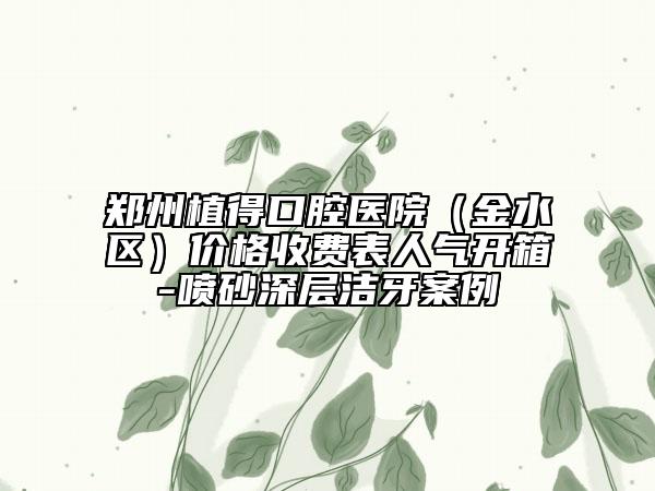 郑州植得口腔医院（金水区）价格收费表人气开箱-喷砂深层洁牙案例