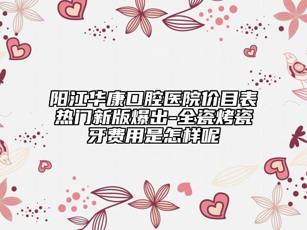 阳江华康口腔医院价目表热门新版爆出-全瓷烤瓷牙费用是怎样呢