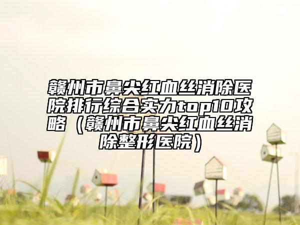 赣州市鼻尖红血丝消除医院排行综合实力top10攻略（赣州市鼻尖红血丝消除整形医院）