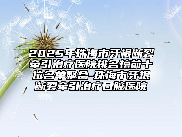 2025年珠海市牙根断裂牵引治疗医院排名榜前十位名单整合-珠海市牙根断裂牵引治疗口腔医院