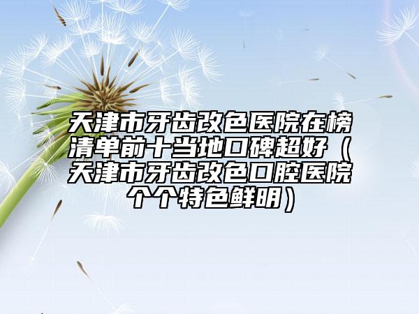 天津市牙齿改色医院在榜清单前十当地口碑超好（天津市牙齿改色口腔医院个个特色鲜明）