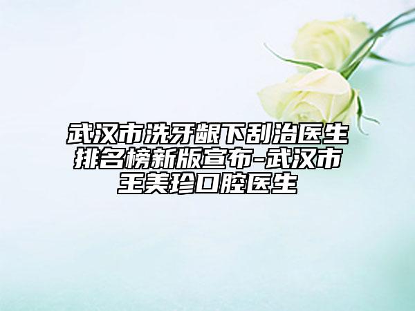 武汉市洗牙龈下刮治医生排名榜新版宣布-武汉市王美珍口腔医生