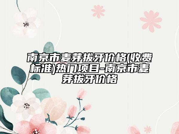 南京市麦芽拔牙价格(收费标准)热门项目-南京市麦芽拔牙价格