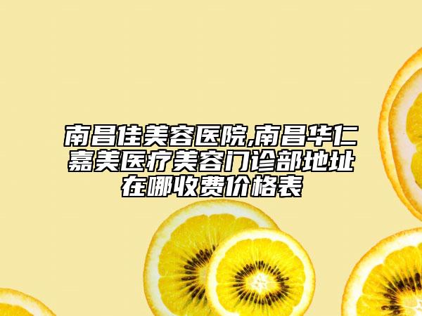 南昌佳美容医院,南昌华仁嘉美医疗美容门诊部地址在哪收费价格表