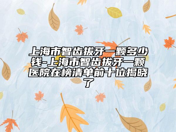上海市智齿拔牙一颗多少钱-上海市智齿拔牙一颗医院在榜清单前十位揭晓了