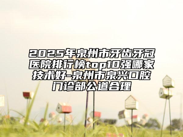2025年泉州市牙齿牙冠医院排行榜top10强哪家技术好-泉州市泉兴口腔门诊部公道合理