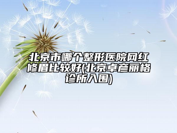 北京市哪个整形医院网红修眉比较好(北京卓彦丽格诊所入围)