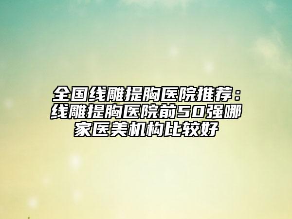 全国线雕提胸医院推荐：线雕提胸医院前50强哪家医美机构比较好