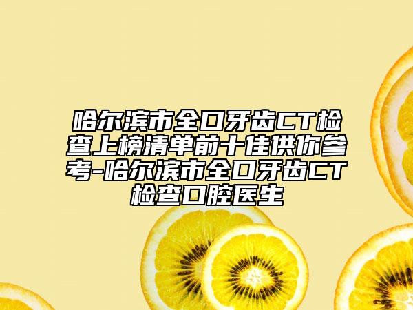 哈尔滨市全口牙齿CT检查上榜清单前十佳供你参考-哈尔滨市全口牙齿CT检查口腔医生