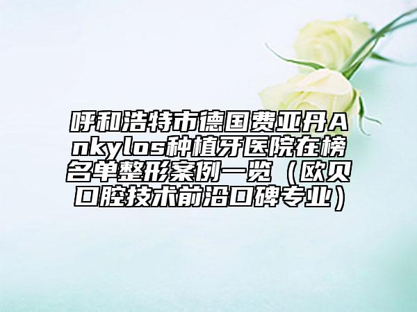呼和浩特市德国费亚丹Ankylos种植牙医院在榜名单整形案例一览（欧贝口腔技术前沿口碑专业）