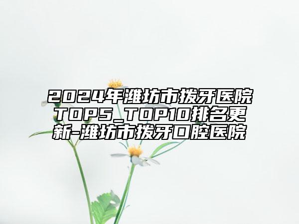 2024年潍坊市拨牙医院TOP5_TOP10排名更新-潍坊市拨牙口腔医院