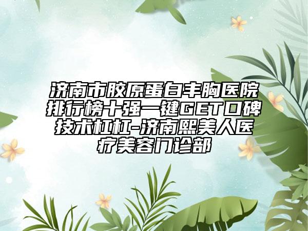 济南市胶原蛋白丰胸医院排行榜十强一键GET口碑技术杠杠-济南熙美人医疗美容门诊部