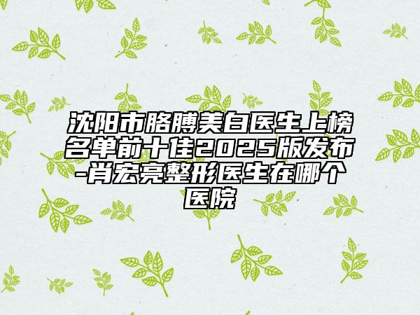 沈阳市胳膊美白医生上榜名单前十佳2025版发布-肖宏亮整形医生在哪个医院