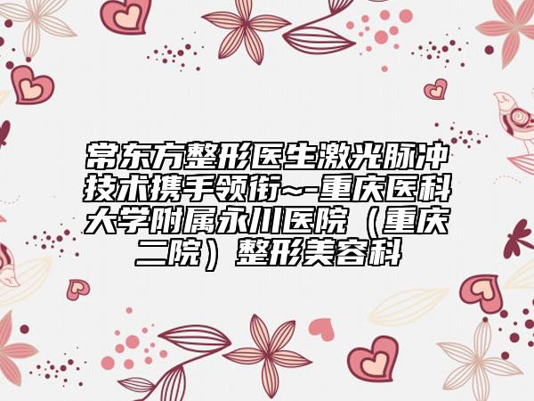常东方整形医生激光脉冲技术携手领衔~-重庆医科大学附属永川医院（重庆二院）整形美容科