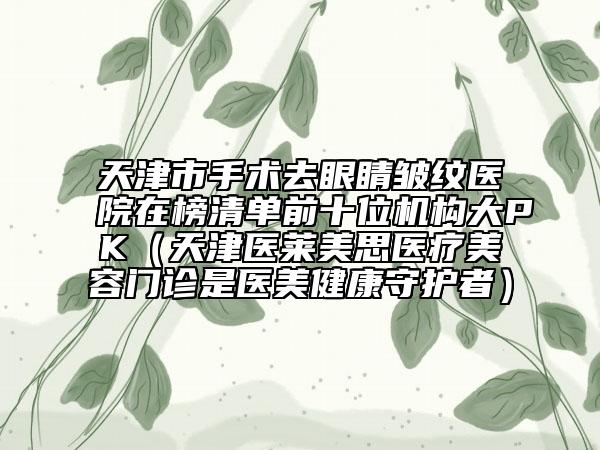 天津市手术去眼睛皱纹医院在榜清单前十位机构大PK（天津医莱美思医疗美容门诊是医美健康守护者）